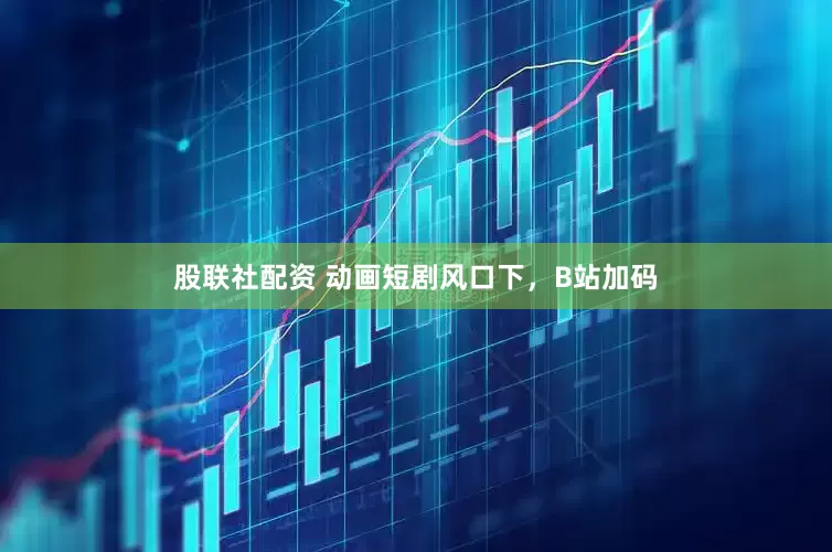 股联社配资 动画短剧风口下，B站加码