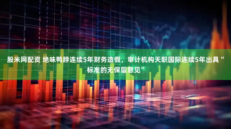 股米网配资 绝味鸭脖连续5年财务造假，审计机构天职国际连续5年出具“标准的无保留意见”