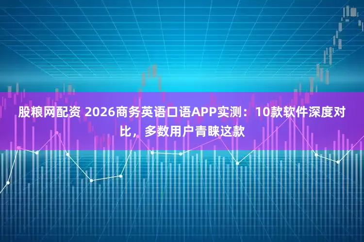 股粮网配资 2026商务英语口语APP实测：10款软件深度对比，多数用户青睐这款